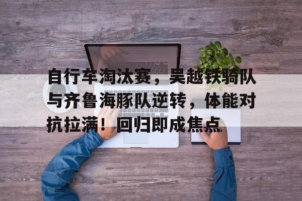 kaiyun sports-关于自行车淘汰赛，吴越铁骑队与齐鲁海豚队逆转，体能对抗拉满！回归即成焦点的信息