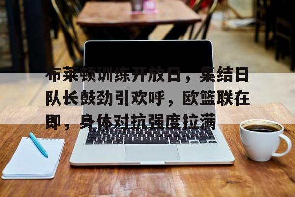 体育娱乐-布莱顿训练开放日，集结日队长鼓劲引欢呼，欧篮联在即，身体对抗强度拉满的简单介绍