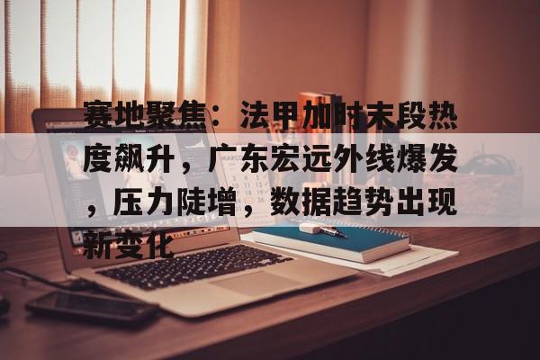 开云体育-赛地聚焦：法甲加时末段热度飙升，广东宏远外线爆发，压力陡增，数据趋势出现新变化的简单介绍